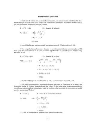 122
Problemas de aplicación
1) Cierto tipo de batería dura un promedio de tres años, con una desviación estándar de 0,5 años.
Suponiendo que las duraciones de las baterías son normalmente distribuidas, encuentre la probabilidad de
que una determinada batería dure menos de 2,3 años.
duración de la batería
P P
P
La probabilidad de que una determinada batería dure menos de 2,3 años es de un 808 .
2) Una compañía fabrica focos cuya duración es normalmente distribuida con una media de 800
horas y una desviación estándar de 40 horas. Encuentre la probabilidad de que un foco dure entre las 778 y
834 horas de uso.
duración de los focos
P P
P
P P
La probabilidad de que un foco dure entre las 778 y 834 horas de uso es de un 5111 .
3) Una cierta máquina produce resistencias eléctricas que tienen un valor medio de 40 ohms y una
desviación stándar de 2 ohms. Suponiendo que los valores de las resistencias siguen una distribución
normal y que pueden medirse con cualquier grado de precisión. ¿Qué porcentaje de las resistencias tendrá
un valor que exceda a 43 ohms?
valor de las resistencias eléctricas
P P
P
El 668 de las resistencias tendrá un valor que exceda a 43 ohms.
 