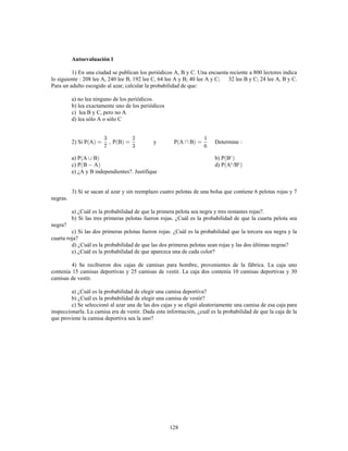 128
Autoevaluación 1
1) En una ciudad se publican los periódicos A, B y C. Una encuesta reciente a 800 lectores indica
lo siguiente 208 lee A, 240 lee B, 192 lee C, 64 lee A y B; 40 lee A y C; 32 lee B y C; 24 lee A, B y C.
Para un adulto escogido al azar, calcular la probabilidad de que:
a) no lea ninguno de los periódicos.
b) lea exactamente uno de los periódicos
c) lea B y C, pero no A
d) lea sólo A o sólo C
2) Si P A P B y P A B Determine
a) P A B b) P B
c) P B A d) P A /Bc c
e) ¿A y B independientes?. Justifique
3) Si se sacan al azar y sin reemplazo cuatro pelotas de una bolsa que contiene 6 pelotas rojas y 7
negras.
a) ¿Cuál es la probabilidad de que la primera pelota sea negra y tres restantes rojas?.
b) Si las tres primeras pelotas fueron rojas. ¿Cuál es la probabilidad de que la cuarta pelota sea
negra?
c) Si las dos primeras pelotas fueron rojas. ¿Cuál es la probabilidad que la tercera sea negra y la
cuarta roja?
d) ¿Cuál es la probabilidad de que las dos primeras pelotas sean rojas y las dos últimas negras?
e) ¿Cuál es la probabilidad de que aparezca una de cada color?
4) Se recibieron dos cajas de camisas para hombre, provenientes de la fábrica. La caja uno
contenía 15 camisas deportivas y 25 camisas de vestir. La caja dos contenía 10 camisas deportivas y 30
camisas de vestir.
a) ¿Cuál es la probabilidad de elegir una camisa deportiva?
b) ¿Cuál es la probabilidad de elegir una camisa de vestir?
c) Se seleccionó al azar una de las dos cajas y se eligió aleatoriamente una camisa de esa caja para
inspeccionarla. La camisa era de vestir. Dada esta información, ¿cuál es la probabilidad de que la caja de la
que proviene la camisa deportiva sea la uno?
 