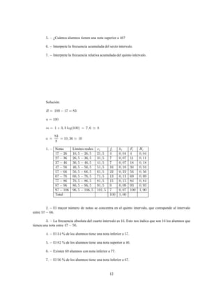 12
¿Cuántos alumnos tienen una nota superior a ?
Interprete la frecuencia acumulada del sexto intervalo.
Interprete la frecuencia relativa acumulada del quinto intervalo.
Solución:
Notas Límites reales
Total
El mayor número de notas se concentra en el quinto intervalo, que coresponde al intervalo
entre .
La frecuencia absoluta del cuarto intervalo es . Esto nos indica que son los alumnos que
tienen una nota entre .
El % de los alumnos tiene una nota inferior a .
El % de los alumnos tiene una nota superior a .
Existen alumnos con nota inferior a .
El % de los alumnos tiene una nota inferior a .
 