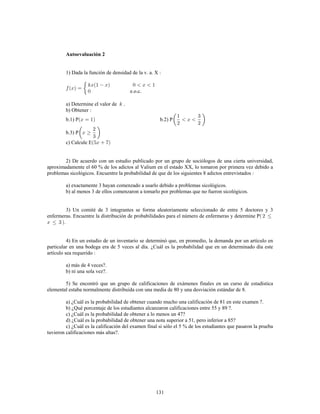131
Autoevaluación 2
1) Dada la función de densidad de la v. a. X
e.o.c.
a) Determine el valor de .
b) Obtener
b.1) P b.2) P
b.3) P
c) Calcule E
2) De acuerdo con un estudio publicado por un grupo de sociólogos de una cierta universidad,
aproximadamente el 60 % de los adictos al Valium en el estado XX, lo tomaron por primera vez debido a
problemas sicológicos. Encuentre la probabilidad de que de los siguientes 8 adictos entrevistados
a) exactamente 3 hayan comenzado a usarlo debido a problemas sicológicos.
b) al menos 3 de ellos comenzaron a tomarlo por problemas que no fueron sicológicos.
3) Un comité de 3 integrantes se forma aleatoriamente seleccionado de entre 5 doctores y 3
enfermeras. Encuentre la distribución de probabilidades para el número de enfermeras y determine P
4) En un estudio de un inventario se determinó que, en promedio, la demanda por un artículo en
particular en una bodega era de 5 veces al día. ¿Cuál es la probabilidad que en un determinado día este
artículo sea requerido
a) más de 4 veces?.
b) ni una sola vez?.
5) Se encontró que un grupo de calificaciones de exámenes finales en un curso de estadística
elemental estaba normalmente distribuida con una media de 80 y una desviación estándar de 8.
a) ¿Cuál es la probabilidad de obtener cuando mucho una calificación de 81 en este examen ?.
b) ¿Qué porcentaje de los estudiantes alcanzaron calificaciones entre 55 y 89 ?.
c) ¿Cuál es la probabilidad de obtener a lo menos un 47?
d) ¿Cuál es la probabilidad de obtener una nota superior a 51, pero inferior a 85?
c) ¿Cuál es la calificación del examen final si sólo el 5 % de los estudiantes que pasaron la prueba
tuvieron calificaciones más altas?.
 