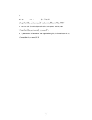 133
a) La probabilidad de obtener cuando mucho una calificación 81 es
b) El % de los estudiantes obtuvieron calificaciones entre 55 y 89
c) La probabilidad de obtener a lo menos un 47 es 1
d) La probabilidad de obtener una nota superior a 51, pero no inferior a 85 es
e) La calificación es de un
 