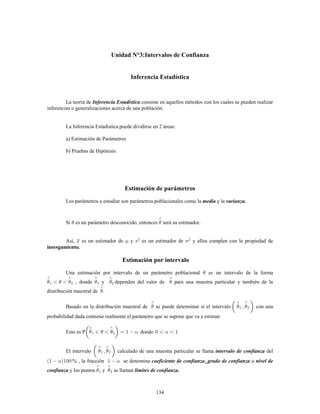 134
Unidad N°3:Intervalos de Confianza
Inferencia Estadística
La teoría de consiste en aquellos métodos con los cuales se pueden realizarInferencia Estadística
inferencias o generalizaciones acerca de una población.
La Inferencia Estadística puede dividirse en 2 áreas:
a) Estimación de Parámetros
b) Pruebas de Hipótesis
Estimación de parámetros
Los parámetros a estudiar son parámetros poblacionales como la y lamedia varianza.
Si es un parámetro desconocido, entonces será su estimador.
Así, es un estimador de y es un estimador de y ellos cumplen con la propiedad de2
insesgamiento.
Estimación por intervalo
Una estimación por intervalo de un parámetro poblacional es un intervalo de la forma
, donde y dependen del valor de para una muestra particular y también de la
distribución muestral de .
Basado en la distribución muestral de se puede determinar si el intervalo con una1
probabilidad dada contiene realmente el parámetro que se supone que va a estimar.
Esto es P donde
El intervalo calculado de una muestra particular se llama del1 intervalo de confianza
% , la fracción se denomina , ocoeficiente de confianza grado de confianza nivel de
confianza límites de confianza.y los puntos y se llaman
 