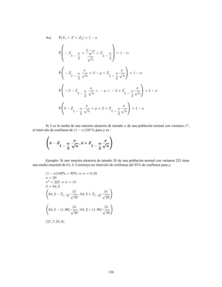 136
Así, P
P
P
P
P
Si es la media de una muestra aleatoria de tamaño de una población normal con varianza ,2
el intervalo de confianza de % para es :
Ejemplo: Si una muestra aleatoria de tamaño de una población normal con varianza tiene
una media muestral de . Construya un intervalo de confianza del % de confianza para
% %
 