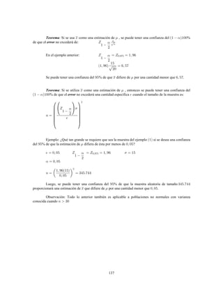 137
: Si se usa como una estimación de , se puede tener una confianza del %Teorema
de que el no excederá de:error
En el ejemplo anterior:
Se puede tener una confianza del % de que difiere de por una cantidad menor que .
: Si se utiliza como una estimación de , entonces se puede tener una confianza delTeorema
% de que el no excederá una cantidad específica cuando el tamaño de la muestra es:error
Ejemplo: ¿Qué tan grande se requiere que sea la muestra del ejemplo 1 si se desea una confianza
del % de que la estimación de difiera de ésta por menos de ?
Luego, se puede tener una confianza del % de que la muestra aleatoria de tamaño
proporcionará una estimación de que difiere de por una cantidad menor que .
Observación: Todo lo anterior también es aplicable a poblaciones no normales con varianza
conocida cuando
 