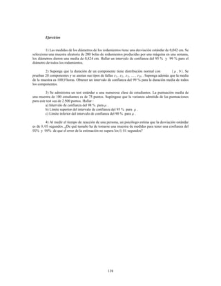 138
Ejercicios
1) Las medidas de los diámetros de los rodamientos tiene una desviación estándar de 0,042 cm. Se
selecciona una muestra aleatoria de 200 bolas de rodamientos producidas por una máquina en una semana,
los diámetros dieron una media de 0,824 cm. Hallar un intervalo de confianza del 95 % y 99 % para el
diámetro de todos los rodamientos.
2) Suponga que la duración de un componente tiene distribución normal con . Se
prueban 20 componentes y se anotan sus tipos de fallas . Suponga además que la media
de la muestra es 100,9 horas. Obtener un intervalo de confianza del 99 % para la duración media de todos
los componentes.
3) Se administra un test estándar a una numerosa clase de estudiantes. La puntuación media de
una muestra de 100 estudiantes es de 75 puntos. Supóngase que la varianza admitida de las puntuaciones
para este test sea de 2.500 puntos. Hallar
a) Intervalo de confianza del 98 % para .
b) Límite superior del intervalo de confianza del 95 % para .
c) Límite inferior del intervalo de confianza del 90 % para .
4) Al medir el tiempo de reacción de una persona, un psicólogo estima que la desviación estándar
es de segundos. ¿De qué tamaño ha de tomarse una muestra de medidas para tener una confianza del
% y % de que el error de la estimación no supera los segundos?
 