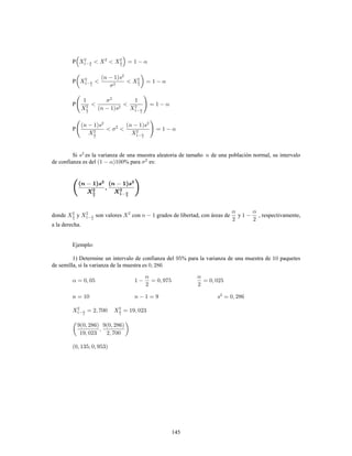 145
P
P
P
P
Si es la varianza de una muestra aleatoria de tamaño de una población normal, su intervalo
de confianza es del % para es:
donde y son valores con grados de libertad, con áreas de y , respectivamente,
a la derecha.
Ejemplo:
1) Determine un intervalo de confianza del % para la varianza de una muestra de paquetes
de semilla, si la varianza de la muestra es
 