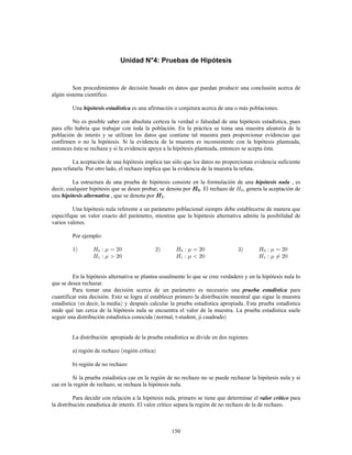 150
Unidad N°4: Pruebas de Hipótesis
Son procedimientos de decisión basado en datos que puedan producir una conclusión acerca de
algún sistema científico.
Una es una afirmación o conjetura acerca de una o más poblaciones.hipótesis estadística
No es posible saber con absoluta certeza la verdad o falsedad de una hipótesis estadística, pues
para ello habría que trabajar con toda la población. En la práctica se toma una muestra aleatoria de la
población de interés y se utilizan los datos que contiene tal muestra para proporcionar evidencias que
confirmen o no la hipótesis. Si la evidencia de la muestra es inconsistente con la hipótesis planteada,
entonces ésta se rechaza y si la evidencia apoya a la hipótesis planteada, entonces se acepta ésta.
La aceptación de una hipótesis implica tan sólo que los datos no proporcionan evidencia suficiente
para refutarla. Por otro lado, el rechazo implica que la evidencia de la muestra la refuta.
La estructura de una prueba de hipótesis consiste en la formulación de una , eshipótesis nula
decir, cualquier hipótesis que se desee probar, se denota por . El rechazo de , genera la aceptación de
una , que se denota por .hipótesis alternativa
Una hipótesis nula referente a un parámetro poblacional siempre debe establecerse de manera que
especifique un valor exacto del parámetro, mientras que la hipótesis alternativa admite la posibilidad de
varios valores.
Por ejemplo:
En la hipótesis alternativa se plantea usualmente lo que se cree verdadero y en la hipótesis nula lo
que se desea rechazar.
Para tomar una decisión acerca de un parámetro es necesario una paraprueba estadística
cuantificar esta decisión. Esto se logra al establecer primero la distribución muestral que sigue la muestra
estadística es decir, la media y después calcular la prueba estadística apropiada. Esta prueba estadística
mide qué tan cerca de la hipótesis nula se encuentra el valor de la muestra. La prueba estadística suele
seguir una distribución estadística conocida normal, t-student, ji cuadrado
La distribución apropiada de la prueba estadística se divide en dos regiones
a) región de rechazo región crítica
b) región de no rechazo
Si la prueba estadística cae en la región de no rechazo no se puede rechazar la hipótesis nula y si
cae en la región de rechazo, se rechaza la hipótesis nula.
Para decidir con relación a la hipótesis nula, primero se tiene que determinar el paravalor crítico
la distribución estadística de interés. El valor crítico separa la región de no rechazo de la de rechazo.
 