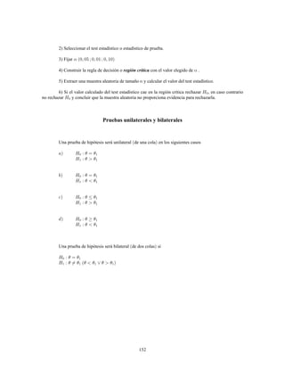 152
2) Seleccionar el test estadístico o estadístico de prueba.
3) Fijar
4) Construir la regla de decisión o con el valor elegido de .región crítica
5) Extraer una muestra aleatoria de tamaño y calcular el valor del test estadístico.
6) Si el valor calculado del test estadístico cae en la región crítica rechazar , en caso contrario
no rechazar y concluir que la muestra aleatoria no proporciona evidencia para rechazarla.
Pruebas unilaterales y bilaterales
Una prueba de hipótesis será unilateral de una cola en los siguientes casos
Una prueba de hipótesis será bilateral de dos colas si
 