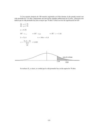 155
2) Una muestra aleatoria de 100 muertos registrados en Chile durante el año pasado mostró una
vida promedio de 71,8 años. Suponiendo una desviación estándar poblacional de 8,9 años. ¿Parecería esto
indicar que la vida promedio hoy día es mayor que 70 años? Utilice un nivel de significación de 0,05
Se rechaza , es decir, es verdad que la vida promedio hoy en día supera los 70 años.
 