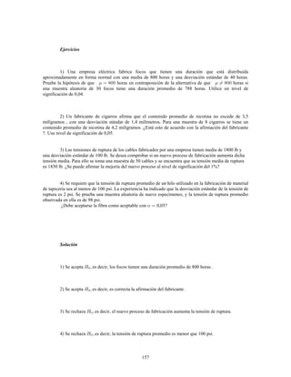 157
Ejercicios
1) Una empresa eléctrica fabrica focos que tienen una duración que está distribuida
aproximadamente en forma normal con una media de 800 horas y una desviación estándar de 40 horas.
Pruebe la hipótesis de que horas en contraposición de la alternativa de que horas si
una muestra aleatoria de 30 focos tiene una duración promedio de 788 horas. Utilice un nivel de
significación de 0,04.
2) Un fabricante de cigarros afirma que el contenido promedio de nicotina no excede de 3,5
milígramos , con una desviación stándar de 1,4 milímetros. Para una muestra de 8 cigarros se tiene un
contenido promedio de nicotina de 4,2 milígramos .¿Está esto de acuerdo con la afirmación del fabricante
?. Use nivel de significación de 0,05.
3) Las tensiones de ruptura de los cables fabricados por una empresa tienen media de 1800 lb y
una desviación estándar de 100 lb. Se desea comprobar si un nuevo proceso de fabricación aumenta dicha
tensión media. Para ello se toma una muestra de 50 cables y se encuentra que su tensión media de ruptura
es 1850 lb. ¿Se puede afirmar la mejoría del nuevo proceso al nivel de significación del 1%?
4) Se requiere que la tensión de ruptura promedio de un hilo utilizado en la fabricación de material
de tapicería sea al menos de 100 psi. La experiencia ha indicado que la desviación estándar de la tensión de
ruptura es 2 psi. Se prueba una muestra aleatoria de nueve especímenes, y la tensión de ruptura promedio
observada en ella es de 98 psi.
¿Debe aceptarse la fibra como aceptable con 0,05?
Solución
1) Se acepta es decir, los focos tienen una duración promedio de 800 horas .
2) Se acepta es decir, es correcta la afirmación del fabricante .
3) Se rechaza es decir, el nuevo proceso de fabricación aumenta la tensión de ruptura.
4) Se rechaza es decir, la tensión de ruptura promedio es menor que 100 psi.
 