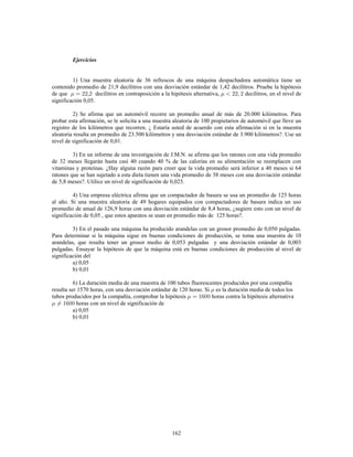 162
Ejercicios
1) Una muestra aleatoria de 36 refrescos de una máquina despachadora automática tiene un
contenido promedio de 21,9 decílitros con una desviación estándar de 1,42 decílitros. Pruebe la hipótesis
de que , decílitros en contraposición a la hipótesis alternativa, decílitros, en el nivel de
significación 0,05.
2) Se afirma que un automóvil recorre un promedio anual de más de 20.000 kilómetros. Para
probar esta afirmación, se le solicita a una muestra aleatoria de 100 propietarios de automóvil que lleve un
registro de los kilómetros que recorren. ¿ Estaría usted de acuerdo con esta afirmación si en la muestra
aleatoria resulta un promedio de 23.500 kilómetros y una desviación estándar de 3.900 kilómetros?. Use un
nivel de significación de 0,01.
3) En un informe de una investigación de J.M.N. se afirma que los ratones con una vida promedio
de 32 meses llegarán hasta casi 40 cuando 40 % de las calorías en su alimentación se reemplacen con
vitaminas y proteínas. ¿Hay alguna razón para creer que la vida promedio será inferior a 40 meses si 64
ratones que se han sujetado a esta dieta tienen una vida promedio de 38 meses con una desviación estándar
de 5,8 meses?. Utilice un nivel de significación de 0,025.
4) Una empresa eléctrica afirma que un compactador de basura se usa un promedio de 125 horas
al año. Si una muestra aleatoria de 49 hogares equipados con compactadores de basura indica un uso
promedio de anual de 126,9 horas con una desviación estándar de 8,4 horas, ¿sugiere esto con un nivel de
significación de 0,05 , que estos aparatos se usan en promedio más de 125 horas?.
5) En el pasado una máquina ha producido arandelas con un grosor promedio de 0,050 pulgadas.
Para determinar si la máquina sigue en buenas condiciones de producción, se toma una muestra de 10
arandelas, que resulta tener un grosor medio de 0,053 pulgadas y una desviación estándar de 0,003
pulgadas. Ensayar la hipótesis de que la máquina está en buenas condiciones de producción al nivel de
significación del
a) 0,05
b) 0,01
6) La duración media de una muestra de 100 tubos fluorescentes producidos por una compañía
resulta ser 1570 horas, con una desviación estándar de 120 horas. Si es la duración media de todos los
tubos producidos por la compañía, comprobar la hipótesis horas contra la hipótesis alternativa
horas con un nivel de significación de
a) 0,05
b) 0,01
 
