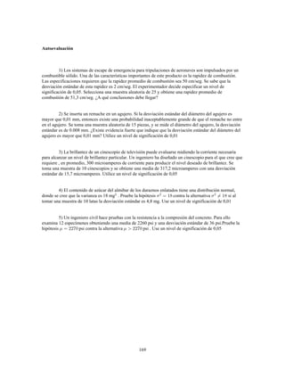169
Autoevaluación
1) Los sistemas de escape de emergencia para tripulaciones de aeronaves son impulsados por un
combustible sólido. Una de las características importantes de este producto es la rapidez de combustión.
Las especificaciones requieren que la rapidez promedio de combustión sea 50 cm/seg. Se sabe que la
desviación estándar de esta rapidez es 2 cm/seg. El experimentador decide especificar un nivel de
significación de 0,05. Selecciona una muestra aleatoria de 25 y obtiene una rapidez promedio de
combustión de 51,3 cm/seg. ¿A qué conclusiones debe llegar?
2) Se inserta un remache en un agujero. Si la desviación estándar del diámetro del agujero es
mayor que 0,01 mm, entonces existe una probabilidad inaceptablemente grande de que el remache no entre
en el agujero. Se toma una muestra aleatoria de 15 piezas, y se mide el diámetro del agujero, la desviación
estándar es de 0.008 mm. ¿Existe evidencia fuerte que indique que la desviación estándar del diámetro del
agujero es mayor que 0,01 mm? Utilice un nivel de significación de 0,01
3) La brillantez de un cinescopio de televisión puede evaluarse midiendo la corriente necesaria
para alcanzar un nivel de brillantez particular. Un ingeniero ha diseñado un cinescopio para el que cree que
requiere , en promedio, 300 microamperes de corriente para producir el nivel deseado de brillantez. Se
toma una muestra de 10 cinescopios y se obtiene una media de 317,2 microamperes con una desviación
estándar de 15,7 microamperes. Utilice un nivel de significación de 0,05
4) El contenido de azúcar del almibar de los duraznos enlatados tiene una distribución normal,
donde se cree que la varianza es 18 mg . Pruebe la hipótesis contra la alternativa si al
tomar una muestra de 10 latas la desviación estándar es 4,8 mg. Use un nivel de significación de 0,01
5) Un ingeniero civil hace pruebas con la resistencia a la compresión del concreto. Para ello
examina 12 especímenes obteniendo una media de 2260 psi y una desviación estándar de 36 psi.Pruebe la
hipótesis psi contra la alternativa psi . Use un nivel de significación de 0,05
 