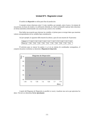 171
Unidad N°5 : Regresión Lineal
El análisis de se utiliza para fines de predicción.Regresión
A menudo existen relaciones entre 2 ó más variables, por ejemplo, entre el peso y la estatura de
una persona, las horas de estudio y la calificación obtenida, etc. Suele ser deseable expresar tales relaciones
en forma matemática determinando una ecuación que conecte a las variables.
Para hallar una ecuación que relacione las variables, el primer paso es recoger datos que muestran
valores correspondientes de las variables bajo consideración.
Así por ejemplo, la siguiente tabla muestra las alturas y peso de una muestra de 10 personas:
Altura
Peso
El próximo paso es marcar los puntos en un sistema de coordenadas rectangulares, el
conjunto de puntos resultantes se denomina Diagrama de dispersión
Diagrama de Dispe rsión
45
50
55
60
65
70
1,45 1,5 1,55 1,6 1,65 1,7 1,75
Altura
Peso
A partir del Diagrama de Dispersión es posible (a veces), visualizar una curva que aproxima los
datos. Tal curva se denomina Curva Apoximante.
 