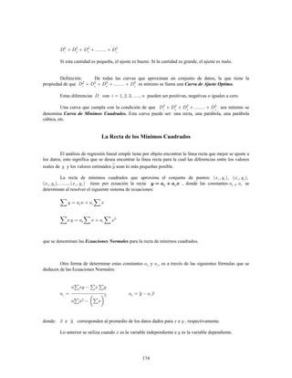 174
Si esta cantidad es pequeña, el ajuste es bueno. Si la cantidad es grande, el ajuste es malo.
Definición: De todas las curvas que aproximan un conjunto de datos, la que tiene la
propiedad de que es mínimo se llama una Curva de Ajuste Optimo.
Estas diferencias con pueden ser positivas, negativas o iguales a cero.
Una curva que cumpla con la condición de que sea mínimo se
denomina Esta curva puede ser: una recta, una parábola, una parábolaCurva de Mínimos Cuadrados.
cúbica, etc.
La Recta de los Mínimos Cuadrados
El análisis de regresión lineal simple tiene por objeto encontrar la línea recta que mejor se ajuste a
los datos, esto significa que se desea encontrar la línea recta para la cual las diferencias entre los valores
reales de y los valores estimados sean lo más pequeñas posible.
La recta de mínimos cuadrados que aproxima el conjunto de puntos:
tiene por ecuación la recta , donde las constantes sey
determinan al resolver el siguiente sistema de ecuaciones:
que se denominan las para la recta de mínimos cuadrados.Ecuaciones Normales
Otra forma de determinar estas constantes y , es a través de las siguientes fórmulas que se
deducen de las Ecuaciones Normales:
donde: e corresponden al promedio de los datos dados para e , respectivamente.
Lo anterior se utiliza cuando es la variable independiente e es la variable dependiente.
 