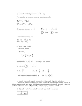 177
b) como la variable dependiente
Para determinar las constantes usamos las ecuaciones normales:
De la tabla se tiene que:
Las ecuaciones normales son:
Reemplazando en: se tiene:
Luego, la recta de mínimos cuadrados es:
La ecuación determinada se puede graficar sobre el diagrama de dispersión de los datos.
Las rectas de mínimos cuadrados que hemos determinado nos sirven para estimar, basados en
datos de una muestra, el valor de una variable correspondiente a un valor dado de la variable . La curva
resultante se denomina , ya que se estima a partir de .Curva de Regresión de sobre
En el ejemplo anterior, la ecuación de la curva de regresión de sobre es:
 