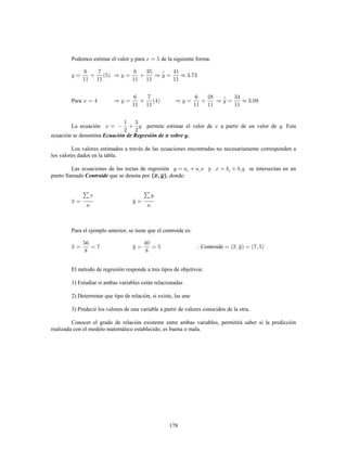 178
Podemos estimar el valor para de la siguiente forma:
Para
La ecuación permite estimar el valor de a partir de un valor de . Esta
ecuación se denomina Ecuación de Regresión de sobre
Los valores estimados a través de las ecuaciones encontradas no necesariamente corresponden a
los valores dados en la tabla.
Las ecuaciones de las rectas de regresión y se intersectan en un
punto llamado que se denota por , donde:Centroide
Para el ejemplo anterior, se tiene que el centroide es:
Centroide
El método de regresión responde a tres tipos de objetivos:
1) Estudiar si ambas variables están relacionadas
2) Determinar que tipo de relación, si existe, las une
3) Predecir los valores de una variable a partir de valores conocidos de la otra.
Conocer el grado de relación existente entre ambas variables, permitirá saber si la predicción
realizada con el modelo matemático establecido, es buena o mala.
 