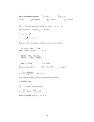 180
De los datos dados se tiene que:
b) Determine la recta de regresión de sobre
Para determinar las constantes y , tenemos:
Luego, el sistema de ecuaciones que debemos resolver es el siguiente:
Luego, reemplazando en: se tiene que:
0
Por lo tanto, la ecuación de la recta de regresión de sobre es:
c) Determine el centroide
Luego, el centroide es
 