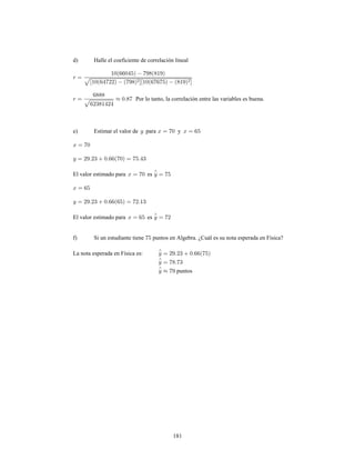 181
d) Halle el coeficiente de correlación lineal
Por lo tanto, la correlación entre las variables es buena.
e) Estimar el valor de para y
El valor estimado para es
El valor estimado para es
f) Si un estudiante tiene puntos en Algebra. ¿Cuál es su nota esperada en Física?
La nota esperada en Física es:
puntos
 