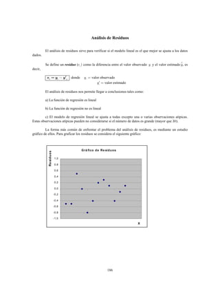 186
Análisis de Residuos
El análisis de residuos sirve para verificar si el modelo lineal es el que mejor se ajusta a los datos
dados.
Se define un ( como la diferencia entre el valor observado y el valor estimado , esresiduo
decir,
donde valor observado
valor estimado
El análisis de residuos nos permite llegar a conclusiones tales como:
a) La función de regresión es lineal
b) La función de regresión no es lineal
c) El modelo de regresión lineal se ajusta a todas excepto una o varias observaciones atípicas.
Estas observaciones atípicas pueden no considerarse si el número de datos es grande (mayor que ).
La forma más común de enfrentar el problema del análisis de residuos, es mediante un estudio
gráfico de ellos. Para graficar los residuos se considera el siguiente gráfico:
Grá fico de Re siduos
-1,0
-0,8
-0,6
-0,4
-0,2
0,0
0,2
0,4
0,6
0,8
1,0
X
Residuos
 