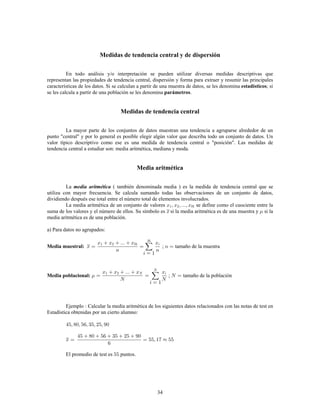 34
Medidas de tendencia central y de dispersión
En todo análisis y/o interpretación se pueden utilizar diversas medidas descriptivas que
representan las propiedades de tendencia central, dispersión y forma para extraer y resumir las principales
características de los datos. Si se calculan a partir de una muestra de datos, se les denomina ; siestadísticos
se les calcula a partir de una población se les denomina .parámetros
Medidas de tendencia central
La mayor parte de los conjuntos de datos muestran una tendencia a agruparse alrededor de un
punto "central" y por lo general es posible elegir algún valor que describa todo un conjunto de datos. Un
valor típico descriptivo como ese es una medida de tendencia central o "posición". Las medidas de
tendencia central a estudiar son: media aritmética, mediana y moda.
Media aritmética
La ( también denominada media ) es la medida de tendencia central que semedia aritmética
utiliza con mayor frecuencia. Se calcula sumando todas las observaciones de un conjunto de datos,
dividiendo después ese total entre el número total de elementos involucrados.
La media aritmética de un conjunto de valores se define como el cuociente entre la
suma de los valores y el número de ellos. Su símbolo es si la media aritmética es de una muestra y si la
media aritmética es de una población.
a) Para datos no agrupados:
Media muestral: ; tamaño de la muestra
Media poblacional: ; tamaño de la población
Ejemplo Calcular la media aritmética de los siguientes datos relacionados con las notas de test en
Estadística obtenidas por un cierto alumno:
El promedio de test es puntos.
 