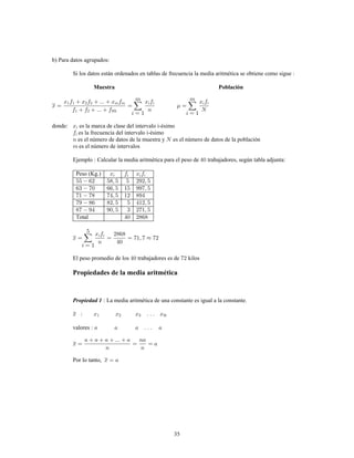 35
b) Para datos agrupados:
Si los datos están ordenados en tablas de frecuencia la media aritmética se obtiene como sigue
Muestra Población
donde: es la marca de clase del intervalo i-ésimo
es la frecuencia del intervalo i-ésimo
es el número de datos de la muestra y es el número de datos de la población
es el número de intervalos
Ejemplo Calcular la media aritmética para el peso de trabajadores, según tabla adjunta:
Peso (Kg.)
Total
El peso promedio de los trabajadores es de kilos
Propiedades de la media aritmética
La media aritmética de una constante es igual a la constante.Propiedad 1
valores
Por lo tanto,
 