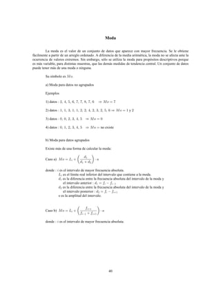 40
Moda
La moda es el valor de un conjunto de datos que aparece con mayor frecuencia. Se le obtiene
fácilmente a partir de un arreglo ordenado. A diferencia de la media aritmética, la moda no se afecta ante la
ocurrencia de valores extremos. Sin embargo, sólo se utiliza la moda para propósitos descriptivos porque
es más variable, para distintas muestras, que las demás medidas de tendencia central. Un conjunto de datos
puede tener más de una moda o ninguna.
Su símbolo es .
a) Moda para datos no agrupados
Ejemplos
1) datos
2) datos y
3) datos
4) datos no existe
b) Moda para datos agrupados
Existe más de una forma de calcular la moda:
Caso a)
donde es el intervalo de mayor frecuencia absoluta.
es el límite real inferior del intervalo que contiene a la moda.
es la diferencia entre la frecuencia absoluta del intervalo de la moda y
el intervalo anterior
es la diferencia entre la frecuencia absoluta del intervalo de la moda y
el intervalo posterior
es la amplitud del intervalo.
Caso b)
donde es el intervalo de mayor frecuencia absoluta.
 