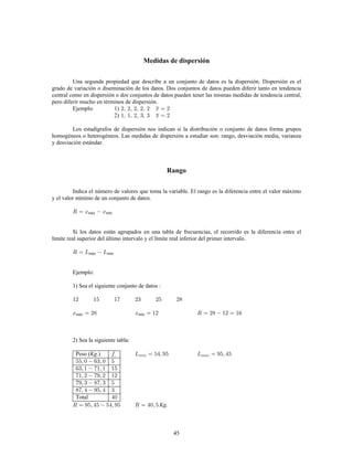 45
Medidas de dispersión
Una segunda propiedad que describe a un conjunto de datos es la dispersión. Dispersión es el
grado de variación o diseminación de los datos. Dos conjuntos de datos pueden diferir tanto en tendencia
central como en dispersión o dos conjuntos de datos pueden tener las mismas medidas de tendencia central,
pero diferir mucho en términos de dispersión.
Ejemplo: 1)
2)
Los estadígrafos de dispersión nos indican si la distribución o conjunto de datos forma grupos
homogéneos o heterogéneos. Las medidas de dispersión a estudiar son: rango, desviación media, varianza
y desviación estándar.
Rango
Indica el número de valores que toma la variable. El rango es la diferencia entre el valor máximo
y el valor mínimo de un conjunto de datos.
máx mín
Si los datos están agrupados en una tabla de frecuencias, el recorrido es la diferencia entre el
límite real superior del último intervalo y el límite real inferior del primer intervalo.
máx mín
Ejemplo:
1) Sea el siguiente conjunto de datos
máx mín
2) Sea la siguiente tabla:
Peso ( )
Total
Kg.
Kg.
 