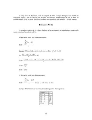 46
El rango mide "la dispersión total" del conjunto de datos. Aunque el rango es una medida de
dispersión simple y que se calcula con facilidad, su debilidad preponderante es que no toma en
consideración la forma en que se distribuyen los datos entre los valores más pequeños y los más grandes.
Desviación Media
Es la media aritmética de los valores absolutos de las desviaciones de todos los datos respecto a la
media aritmética. Su símbolo es .
a) Desviación media para datos no agrupados
Obtener la desviación media para los datosEjemplo
b) Desviación media para datos agrupados
donde es la marca de clase
Ejemplo Determine la desviación media de los siguientes datos agrupados
Pesos ( )
Total
Kg.
 