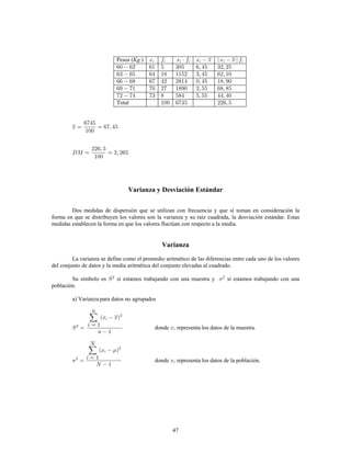 47
Pesos ( )Kg.
Total
Varianza y Desviación Estándar
Dos medidas de dispersión que se utilizan con frecuencia y que sí toman en consideración la
forma en que se distribuyen los valores son la varianza y su raíz cuadrada, la desviación estándar. Estas
medidas establecen la forma en que los valores fluctúan con respecto a la media.
Varianza
La varianza se define como el promedio aritmético de las diferencias entre cada uno de los valores
del conjunto de datos y la media aritmética del conjunto elevadas al cuadrado.
Su símbolo es si estamos trabajando con una muestra y si estamos trabajando con una2
población.
a) Varianza para datos no agrupados
donde representa los datos de la muestra.
donde representa los datos de la población.
 