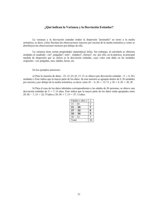 51
¿Qué indican la Varianza y la Desviación Estándar?
La varianza y la desviación estándar miden la dispersión "promedio" en torno a la media
aritmética, es decir, cómo fluctúan las observaciones mayores por encima de la media aritmética y cómo se
distribuyen las observaciones menores por debajo de ella.
La varianza tiene ciertas propiedades matemáticas útiles. Sin embargo, al calcularla se obtienen
unidades al cuadrado cm , pulgadas , mm , (edades) , (horas) , etc. por ello, en la práctica, la principal2 2 2 2 2
medida de dispersión que se utiliza es la desviación estándar, cuyo valor está dado en las unidades
originales cm, pulgadas, mm, edades, horas, etc.
En los ejemplos anteriores:
a) Para la muestra de datos se obtuvo por desviación estándar (
unidades ). Esto indica que la mayor parte de los datos de esta muestra se agrupan dentro de unidades
por encima y por debajo de la media aritmética, es decir, entre y
b) Para el caso de los datos tabulados correspondientes a las edades de personas, se obtuvo una
desviación estándar de años. Esto indica que la mayor parte de los datos están agrupados entre
años y años.
Edades ( años )
Total
 