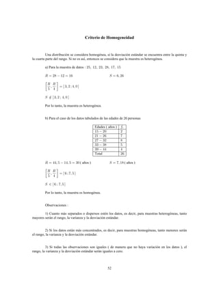 52
Criterio de Homogeneidad
Una distribución se considera homogénea, si la desviación estándar se encuentra entre la quinta y
la cuarta parte del rango. Si no es así, entonces se considera que la muestra es heterogénea.
a) Para la muestra de datos
Por lo tanto, la muestra es heterogénea.
b) Para el caso de los datos tabulados de las edades de personas
Edades ( años )
Total
( años ) ( años )
Por lo tanto, la muestra es homogénea.
Observaciones
1) Cuanto más separados o dispersos estén los datos, es decir, para muestras heterogéneas, tanto
mayores serán el rango, la varianza y la desviación estándar.
2) Si los datos están más concentrados, es decir, para muestras homogéneas, tanto menores serán
el rango, la varianza y la desviación estándar.
3) Si todas las observaciones son iguales ( de manera que no haya variación en los datos ), el
rango, la varianza y la desviación estándar serán iguales a cero.
 