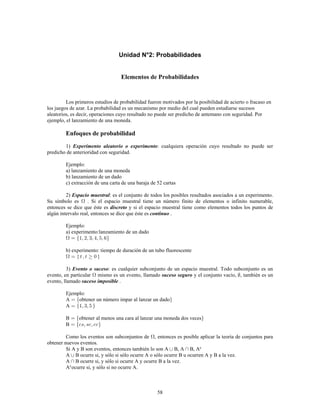 58
Unidad N°2: Probabilidades
Elementos de Probabilidades
Los primeros estudios de probabilidad fueron motivados por la posibilidad de acierto o fracaso en
los juegos de azar. La probabilidad es un mecanismo por medio del cual pueden estudiarse sucesos
aleatorios, es decir, operaciones cuyo resultado no puede ser predicho de antemano con seguridad. Por
ejemplo, el lanzamiento de una moneda.
Enfoques de probabilidad
1) : cualquiera operación cuyo resultado no puede serExperimento aleatorio o experimento
predicho de anterioridad con seguridad.
Ejemplo:
a) lanzamiento de una moneda
b) lanzamiento de un dado
c) extracción de una carta de una baraja de 52 cartas
2) : es el conjunto de todos los posibles resultados asociados a un experimento.Espacio muestral
Su símbolo es . Si el espacio muestral tiene un número finito de elementos o infinito numerable,
entonces se dice que éste es y si el espacio muestral tiene como elementos todos los puntos dediscreto
algún intervalo real, entonces se dice que éste es .continuo
Ejemplo:
a) experimento:lanzamiento de un dado
b) experimento: tiempo de duración de un tubo fluorescente
{ }
3) : es cualquier subconjunto de un espacio muestral. Todo subconjunto es unEvento o suceso
evento, en particular mismo es un evento, llamado y el conjunto vacío, , también es unsuceso seguro
evento, llamado .suceso imposible
Ejemplo:
A obtener un número impar al lanzar un dado
A
B obtener al menos una cara al lanzar una moneda dos veces
B
Como los eventos son subconjuntos de , entonces es posible aplicar la teoría de conjuntos para
obtener nuevos eventos.
Si A y B son eventos, entonces también lo son A B, A B, Ac
A B ocurre si, y sólo si sólo ocurre A o sólo ocurre B u ocurren A y B a la vez.
A B ocurre si, y sólo si ocurre A y ocurre B a la vez.
A ocurre si, y sólo si no ocurre A.c
 