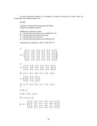 59
En todo experimento aleatorio se considera el conjunto universal, por lo tanto, todos los
complementos son tomados respecto a .
Ejemplo
Considere el experimento lanzamiento de dos dados.
a) Determine el espacio muestral
b) Obtenga los siguientes eventos:
A la suma de los dos números es un múltiplo de dos
B ambos dados muestran la misma cara
C los dos números son primos
D la resta de los dos números es divisible por tres
c) Encuentre, si es posible, A B, C D, B , B Cc c c
A
B
C
D
A B A
C D
Bc
B Cc c
 