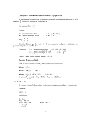 60
Concepto de probabilidad en espacio finito equiprobable
Si es un espacio muestral con elementos, entonces la probabilidad de un evento A es el
cuociente , donde es el número de elementos de A
Esto se denota: P A
Ejemplo
lanzamiento de un dado
A aparece un múltiplo de tres A
P A
Definición Diremos que dos eventos A y B son si no: mutuamente excluyentes o disjuntos
pueden ocurrir juntos, es decir A B
Por ejemplo, lanzamiento de un dado
A aparece un múltiplo de tres
B aparece un múltiplo de cuatro
Luego, A y B son eventos disjuntos, porque A B
Axiomas de probabilidad
Sea un espacio muestral y sean A y B dos eventos cualesquiera de este:
PAxioma1
P A AAxioma2
P A B P A P B si A BAxioma3
En general, P P P P P con
De estos tres axiomas fundamentales es posible determinar algunas propiedades y consecuencias:
Teorema1
a) P
Demostración
P P
P P P pues
P
 