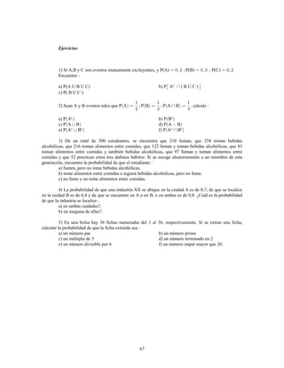 67
Ejercicios
1) Si A,B y C son eventos mutuamente excluyentes, y P(A) P(B) P(C)
Encuentre
a) P(A U B U C) b) P A ( B U C )c
c) P( B U C )
2) Sean A y B eventos tales que P A P B P A B calcule
a) P A b) P Bc c
c) P A B d) P A B
e) P A B f) P A Bc c c c
3) De un total de 500 estudiantes, se encuentra que 210 fuman, que 258 toman bebidas
alcohólicas, que 216 toman alimentos entre comidas, que 122 fuman y toman bebidas alcohólicas, que 83
toman alimentos entre comidas y también bebidas alcohólicas, que 97 fuman y toman alimentos entre
comidas y que 52 practican estos tres dañinos hábitos. Si se escoge aleatoriamente a un miembro de esta
generación, encuentre la probabilidad de que el estudiante
a) fumen, pero no tome bebidas alcohólicas.
b) tome alimentos entre comidas e ingiera bebidas alcohólicas, pero no fume.
c) no fume y no tome alimentos entre comidas.
4) La probabilidad de que una industria XX se ubique en la ciudad A es de 0,7; de que se localice
en la cuidad B es de 0,4 y de que se encuentre en A o en B, o en ambas es de 0,8. ¿Cuál es la probabilidad
de que la industria se localice
a) en ambas cuidades?.
b) en ninguna de ellas?.
5) En una bolsa hay 36 fichas numeradas del 1 al 36, respectivamente. Si se extrae una ficha,
calcular la probabilidad de que la ficha extraída sea
a) un número par b) un número primo
c) un múltiplo de 5 d) un número terminado en 2
e) un número divisible por 6 f) un número impar mayor que 20.
 
