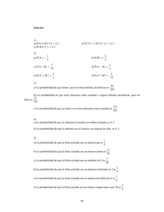 68
Solución
1)
a) P(A U B U C) b) P A ( B U C )c
c) P( B U C )
2)
a) P A b) P Bc c
c) P A B d) P A B
e) P A B f) P A Bc c c c
3)
a) La probabilidad de que fumen, pero no tome bebidas alcohólicas es
b) La probabilidad de que tome alimentos entre comidas e ingiera bebidas alcohólicas, pero no
fume es
c) La probabilidad de que no fume y no tome alimentos entre comidas es
4)
a) La probabilidad de que la industria se localice en ambas ciudades es
b) La probabilidad de que la industria no se localice en ninguna de ellas es
5)
a) La probabilidad de que la ficha extraída sea un número par es
b) La probabilidad de que la ficha extraída sea un número primo es
c) La probabilidad de que la ficha extraída sea un múltiplo de 5 es
d) La probabilidad de que la ficha extraída sea un número terminado en 2 es
e) La probabilidad de que la ficha extraída sea un número divisible por 6 es
f) La probabilidad de que la ficha extraída sea un número impar mayor que 20 es
 
