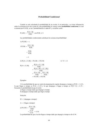 69
Probabilidad Condicional
Cuando se está calculando la probabilidad de un evento A en particular, y se tiene información
sobre la ocurrencia de otro evento B, esta probabilidad se conoce como , la cualprobabilidad condicional
se denota por P A/B , se lee "probabilidad de A dado B" y se define como:
P A/B con P B
P A B
P B
Las probabilidades condicionales satisfacen los axionas de probabilidad
1) P /B
P /B
P B
P B
P B
P B
2) P[ A C /B] P A/B P C/B A C
P[ A C /B]
P[ A C B]
P B
P[ A B C B ]
P B
P A B P C B
P B P B
P A/B P C/B
Ejemplos
1) La probabilidad de que un vuelo de programación regular despegue a tiempo es P D ;
la que llegue a tiempo es P A y la que despegue y llegue a tiempo es P D A .
Encuentre la probabilidad de que el avión:
a) llegue a tiempo dado que despegó a tiempo.
b) despegue a tiempo dado que llegó a tiempo
Solución
D despegar a tiempo
A llegar a tiempo
a) P A/D
P A D
P D
La probabilidad de que el avión llegue a tiempo dado que despegó a tiempo es de 0, 94 .
 