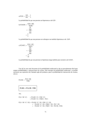71
a) P H
La probabilidad de que una persona sea hipertensa es de 0,20 .
b) P H/SP
P H SP
P SP
La probabilidad de que una persona con sobrepeso sea también hipertensa es de 0,40 .
c) P N/H
P N H
P H
c
c
c
La probabilidad de que una persona no hipertensa tenga también peso normal es de 0, .
Uno de los usos más frecuentes de la probabilidad condicional es dar un procedimiento fácil para
asignar probabilidades a intersecciones de eventos. Del concepto de probabilidad condicional es posible
encontrar una expresión útil, llamada regla del producto, para la probabilidad de intersección de eventos,
esta es:
P A/B
P A B
P B
P AB P A B P B
Así,
P A B C P A/B C P B C
P A/B C P B/C P C
P A B C D P A/B C D P B C D
P A/B C D P B/C D P C D
P A/B C D P B/C D P C/D P D
 