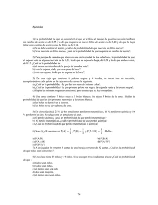 74
Ejercicios
1) La probabilidad de que un automóvil al que se le llena el tanque de gasolina necesite también
un cambio de aceite es de 0,25 ; la de que requiera un nuevo filtro de aceite es de 0,40 y de que le haga
falta tanto cambio de aceite como de filtro es de 0,14.
a) Si se debe cambiar el aceite, ¿cuál es la probabilidad de que necesite un filtro nuevo?.
b) Si se necesita un filtro nuevo, ¿cuál es la probabilidad de que requiera un cambio de aceite?.
2) Para parejas de casados que viven en una cierta ciudad de los suburbios., la probabilidad de que
el esposo vote en alguna elección es de 0,21, la de que su esposa lo haga, de 0,28 y la de que ambos voten,
de 0,15. ¿Cuál es la probabilidad de
a) al menos un miembro de la pareja de casados vote?.
b) vote la esposa, dado que su esposo lo hace?.
c) vote un esposo, dado que su esposa no lo hace?.
3) De una caja que contiene 6 pelotas negras y 4 verdes, se sacan tres en sucesión,
reemplazándose cada pelota en la caja antes de extraer la siguiente.
a) ¿Cuál es la probabilidad de que las tres sean del mismo color?.
b) ¿Cuál es la probabilidad de que primera pelota sea negra, la segunda verde y la tercera negra?.
c) Repita las mismas preguntas anteriores, pero asuma que no hay reemplazo.
4) Una urna contiene 7 bolas rojas y 3 bolas blancas. Se sacan 3 bolas de la urna . Hallar la
probabilidad de que las dos primeras sean rojas y la tercera blanca.
a) las bolas se devuelven a la urna.
b) las bolas no se devuelven a la urna.
5) En cierta facultad, 25 % de los estudiantes perdieron matemáticas, 15 % perdieron química y 10
% perdieron las dos. Se selecciona un estudiante al azar.
a) Si perdió química, ¿cuál es probabilidad de que perdió matemáticas?
b) Si perdió matemáticas, ¿cuál es probabilidad de que perdió química?
c) ¿Cuál es probabilidad de que perdió matemáticas o química?
6) Sean A y B eventos con P A , P B y P A B . Hallar
a) P A/B b) P B/A
c) P A B d) P A /Bc c
e) P B /Ac c
7) A un jugador le reparten 5 cartas de una baraja corriente de 52 cartas. ¿Cuál es la probabilidad
de que todas sean corazones?.
8) Una clase tiene 15 niñas y 19 niños. Si se escogen tres estudiantes al azar.¿Cuál es probabilidad
de que
a) todos sean niños.
b) todos sean niñas.
c) al menos uno sea niño
d) dos sean mujeres.
e) al menos dos sean niños.
 
