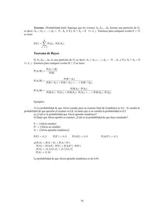 78
Teorema: Probabilidad total Suponga que los eventos A ,A ,...,A forman una partición de ,1 2 k
es decir, A A ... A , A y A A . Entonces para cualquier evento E1 2 k i j
se tiene:
P E P A P E/Ai i
Teorema de Bayes:
Si A ,A ,...,A es una partición de , es decir, A A ... A , A y A A1 2 k 1 2 k i j
. Entonces para cualquier evento B se tiene:
P A /B
P A B
P B
i
i
P A /B
P B A
P B A P B A ... P B A
i
i
1 2 k
P A /B
P B/A P A
P B/A P A P B/A P A ... P B/A P A
i
i i
1 1 2 2 k k
Ejemplos:
1) La probabilidad de que Alicia estudie para su examen final de Estadística es 0,2 . Si estudia la
probabilidad de que apruebe el examen es 0,8, en tanto que si no estudia la probabilidad es 0,5.
a) ¿Cuál es la probabilidad que Alicia apruebe estadística?.
b) Dado que Alicia aprobó su examen. ¿Cuál es la probabilidad de que haya estudiado?.
E Alicia estudia
E Alicia no estudiac
A Alicia aprueba estadística
P E P E P A/E P A/Ec c
a) P A P A E P A Ec
P A P A/E P E P A/E P Ec c
P A
P A
La probabilidad de que Alicia apruebe estadística es de 0,56 .
 
