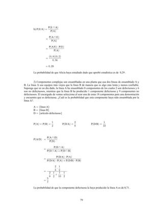 79
b) P E/A
P E A
P A
P A E
P A
P A/E P E
P A
La probabilidad de que Alicia haya estudiado dado que aprobó estadística es de 0,29 .
2) Componentes complejas son ensambladas en una planta que usa dos líneas de ensamblado A y
B. La línea A usa equipos más viejos que la línea B de manera que es algo más lenta y menos confiable.
Suponga que en un día dado, la línea A ha ensamblado 8 componentes de los cuales 2 son defectuosos y 6
son no defectuosos, mientras que la línea B ha producido 1 componente defectuoso y 9 componentes no
defectuosos. El encargado de ventas selecciona al azar una de estas 18 componentes para una demostración
y encuentra que es defectuosa. ¿Cuál es la probabilidad que esta componente haya sido ensamblada por la
línea A?.
A línea A
B línea B
D artículo defectuoso
P A P B P D/A P D/B
P A/D
P A D
P D
P D A
P D A P D B
P D/A P A
P D/A P A P D/B P B
La probabilidad de que la componente defectuosa la haya producido la línea A es de 0,71 .
 