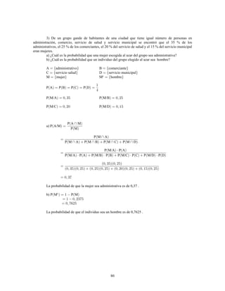 80
3) De un grupo gande de habitantes de una ciudad que tiene igual número de personas en
administración, comercio, servicio de salud y servicio municipal se encontró que el 35 % de los
administrativos, el 25 % de los comerciantes, el 20 % del servicio de salud y el 15 % del servicio municipal
eran mujeres.
a) ¿Cuál es la probabilidad que una mujer escogida al azar del grupo sea administrativa?
b) ¿Cuál es la probabilidad que un individuo del grupo elegido al azar sea hombre?
A administrativo B comerciante
C servicio salud D servicio municipal
M mujer M hombrec
P A P B P C P D
P M/A P M/B
P M/C P M/D
a) P A/M
P A M
P M
P M A
P M A P M B P M C P M D
P M/A P A
P M/A P A P M/B P B P M/C P C P M/D P D
La probabilidad de que la mujer sea administrativa es de 0,37 .
b) P M P Mc
La probabilidad de que el individuo sea un hombre es de 0,7625 .
 