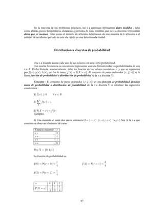 87
En la mayoría de los problemas prácticos, las v.a continuas representan , talesdatos medidos
como alturas, pesos, temperatursa, distancias o períodos de vida; mientras que las v.a discretas representan
datos que se cuentan ,tales como el número de artículos defectuosos de una muestra de k artículos o el
número de accidentes por año en una vía rápida en una determinada ciudad.
Distribuciones discretas de probabilidad
Una v.a discreta asume cada uno de sus valores con una cierta probabilidad.
Con mucha frecuencia es conveniente representar con una fórmula todas las probabilidades de una
v.a . Dicha fórmula, necesariamente, debe ser función de los valores numéricos , y que se representa
por , etc.Por lo tanto, P . Al conjunto de pares ordenados se le
llama de la v.a discreta .función de probabilidad o distribución de probabilidad
: El conjunto de pares ordenados es unaConcepto función de probabilidad, función
masa de probabilidad o distribución de probabilidad de la v.a discreta si satisface las siguientes
condiciones
P
Ejemplos
1) Una moneda se lanza dos veces, entonces Sea la v.a que
consiste en observar el número de caras.
Espacio muestral
La función de probabilidad es:
P P
P
P
 