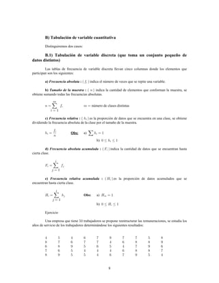 8
B) Tabulación de variable cuantitativa
Distinguiremos dos casos:
B.1) Tabulación de variable discreta (que toma un conjunto pequeño de
datos distintos)
Las tablas de frecuencia de variable discreta llevan cinco columnas donde los elementos que
participan son los siguientes:
indica el número de veces que se repite una variable.a) :Frecuencia absoluta
indica la cantidad de elementos que conforman la muestra, seb) :Tamaño de la muestra
obtiene sumando todas las frecuencias absolutas.
número de clases distintas
c) :Frecuencia relativa es la proporción de datos que se encuentra en una clase, se obtiene
dividiendo la frecuencia absoluta de la clase por el tamaño de la muestra.
a)Obs:
b)
indica la cantidad de datos que se encuentran hastad) :Frecuencia absoluta acumulada
cierta clase.
e) :Frecuencia relativa acumulada es la proporción de datos acumulados que se
encuentran hasta cierta clase.
a)Obs:
b)
Ejercicio
Una empresa que tiene trabajadores se propone reestructurar las remuneraciones, se estudia los
años de servicio de los trabajadores determinándose los siguientes resultados:
 