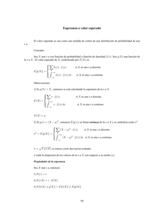 94
Esperanza o valor esperado
El valor esperado se usa como una medida de centro de una distribución de probabilidad de una
v.a
Concepto
Sea una v.a con función de probabilidad o función de densidad . Sea una función de
la v.a . El valor esperado de , simbolizado por es:
si es una v.a discreta
si es una v.a continua
Observaciones
1) Si , entonces se está calculando la esperanza de la v.a
si es una v.a discreta
si es una v.a continua
2) Si , entonces se llama de la v.a y se simboliza comovarianza 2
si es una v.a discreta
si es una v.a continua
2
se conoce como desviación estándar.
mide la dispersión de los valores de la v.a con respecto a su media
Propiedades de la esperanza
Sea una v.a, entonces
 