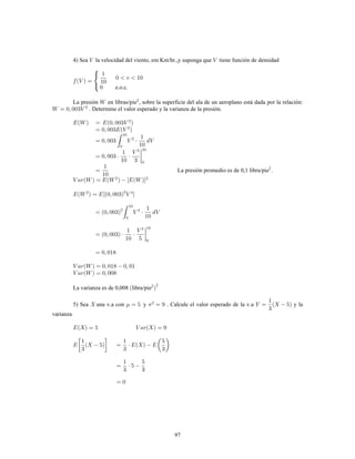 97
4) Sea la velocidad del viento, em Km/hr.,y suponga que tiene función de densidad
e.o.c.
La presión en libras/pie , sobre la superficie del ala de un aeroplano está dada por la relación:2
. Determine el valor esperado y la varianza de la presión.
La presión promedio es de 0,1 libra/pie .2
La varianza es de 0,008 libra/pie2 2
5) Sea una v.a con y . Calcule el valor esperado de la v.a y la
varianza
 