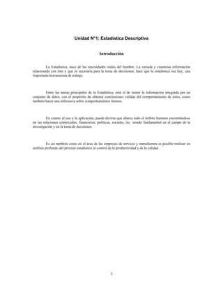 3
Unidad N°1: Estadística Descriptiva
Introducción
La Estadística, nace de las necesidades reales del hombre. La variada y cuantiosa información
relacionada con éste y que es necesaria para la toma de decisiones, hace que la estadística sea hoy, una
importante herramienta de trabajo.
Entre las tareas principales de la Estadística, está el de reunir la información integrada por un
conjunto de datos, con el propósito de obtener conclusiones válidas del comportamiento de éstos, como
también hacer una inferencia sobre comportamientos futuros.
En cuanto al uso y la aplicación, puede decirse que abarca todo el ámbito humano encontrándose
en las relaciones comerciales, financieras, políticas, sociales, etc. siendo fundamental en el campo de la
investigación y en la toma de decisiones.
Es así también como en el área de las empresas de servicio y manufactura es posible realizar un
análisis profundo del proceso estadístico al control de la productividad y de la calidad.
 