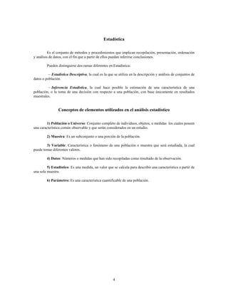 4
Estadística
Es el conjunto de métodos y procedimientos que implican recopilación, presentación, ordenación
y análisis de datos, con el fin que a partir de ellos puedan inferirse conclusiones.
Pueden distinguirse dos ramas diferentes en Estadística:
, la cual es la que se utiliza en la descripción y análisis de conjuntos de
c Estadística Descriptiva
datos o población.
, la cual hace posible la estimación de una característica de una
c Inferencia Estadística
población, o la toma de una decisión con respecto a una población, con base únicamente en resultados
muestrales.
Conceptos de elementos utilizados en el análisis estadístico
: Conjunto completo de individuos, objetos, o medidas los cuales poseen
1) Población o Universo
una característica común observable y que serán considerados en un estudio.
2) Muestra: Es un subconjunto o una porción de la población.
3) Variable: Característica o fenómeno de una población o muestra que será estudiada, la cual
puede tomar diferentes valores.
: Números o medidas que han sido recopiladas como resultado de la observación.
4) Datos
: Es una medida, un valor que se calcula para describir una característica a partir de
5) Estadístico
una sola muestra.
Es una característica cuantificable de una población.
6) Parámetro:
 