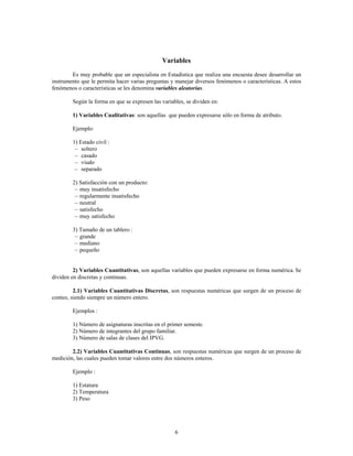 6
Variables
Es muy probable que un especialista en Estadística que realiza una encuesta desee desarrollar un
instrumento que le permita hacer varias preguntas y manejar diversos fenómenos o características. A estos
fenómenos o características se les denomina .
variables aleatorias
Según la forma en que se expresen las variables, se dividen en:
: son aquellas que pueden expresarse sólo en forma de atributo.
1) Variables Cualitativas
Ejemplo:
1) Estado civil :
soltero
c
casado
c
viudo
c
separado
c
2) Satisfacción con un producto:
muy insatisfecho
c
regularmente insatisfecho
c
neutral
c
satisfecho
c
muy satisfecho
c
3) Tamaño de un tablero :
grande
c
mediano
c
pequeño
c
, son aquellas variables que pueden expresarse en forma numérica Se
2) Variables Cuantitativas À
dividen en discretas y continuas.
, son respuestas numéricas que surgen de un proceso de
2.1) Variables Cuantitativas Discretas
conteo, siendo siempre un número entero.
Ejemplos :
1) Número de asignaturas inscritas en el primer semeste.
2) Número de integrantes del grupo familiar.
3) Número de salas de clases del IPVG.
, son respuestas numéricas que surgen de un proceso de
2.2) Variables Cuantitativas Continuas
medición, las cuales pueden tomar valores entre dos números enteros.
Ejemplo :
1) Estatura
2) Temperatura
3) Peso
 