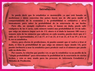 Introducción
Se puede decir que la estadística es mensurable ya que está basada en
mediciones y datos concretos (los países hacen uso de ella para medir el
comportamiento de la economía) y la probabilidad es estimativa y sirve
básicamente para saber la probabilidad de la ocurrencia de un hecho.
Para ello, un ejemplo explicativo seria, si lanzas un dado, puede salir
cualquiera de las 6 caras, cada número tendrá una probabilidad de 1/6 de salir;
que salga un número impar será de 1/2; ahora si el dado lo lanzaste 100 veces y
tomaste nota de los números que salieron en cada ocasión, puedes decir que el 1
salió en 12 oportunidades, el 2 en 17, el 3 en 23, el 4 en 21, el 5 en 19 y el 6 en
8, eso es estadística.
Ahora, para efectos de predicciones, tú puedes asumir que si vuelvo a tirar el
dado, si bien la probabilidad de que salga un número sigue siendo 1/6, pero
puedes inclinarte a usar la estadística para predecir cual es el número que puede
salir en dicho tiro.
Por cuanto, la relación que puedes ver, es que la estadística va en auxilio de la
"simple probabilidad" para determinar la posibilidad de la ocurrencia de ciertos
hechos, y esto es muy usado para los procesos de Inferencia Estadística y
Métodos de Predicción.
 